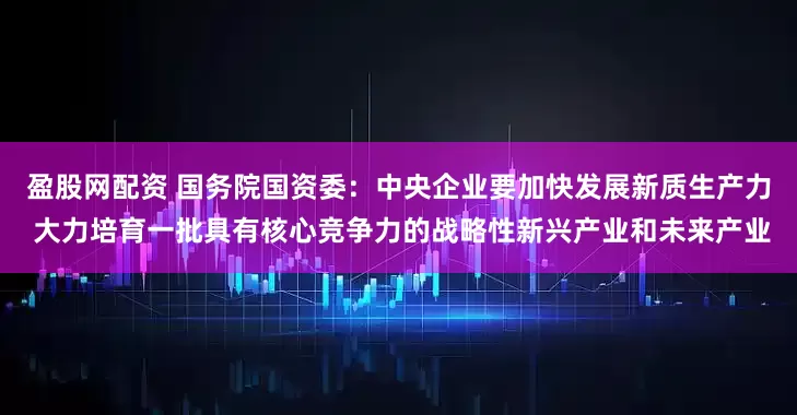 盈股网配资 国务院国资委：中央企业要加快发展新质生产力 大力培育一批具有核心竞争力的战略性新兴产业和未来产业