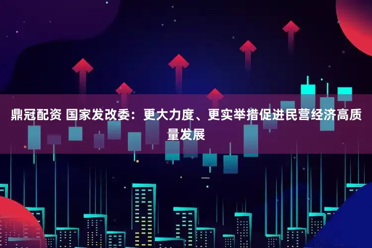 鼎冠配资 国家发改委：更大力度、更实举措促进民营经济高质量发展