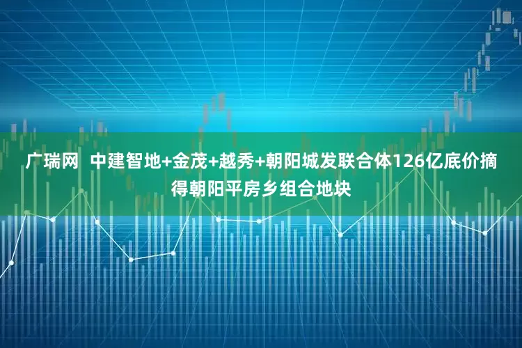 广瑞网  中建智地+金茂+越秀+朝阳城发联合体126亿底价摘得朝阳平房乡组合地块