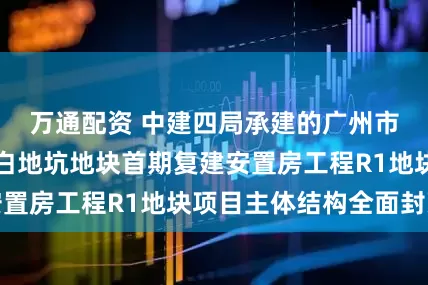 万通配资 中建四局承建的广州市番禺里仁洞村白地坑地块首期复建安置房工程R1地块项目主体结构全面封顶