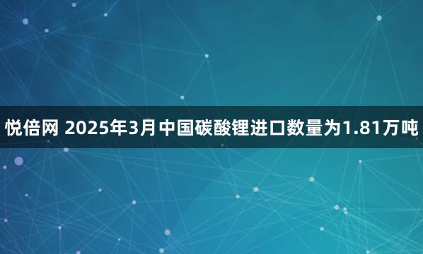 悦倍网 2025年3月中国碳酸锂进口数量为1.81万吨
