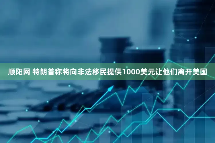 顺阳网 特朗普称将向非法移民提供1000美元让他们离开美国