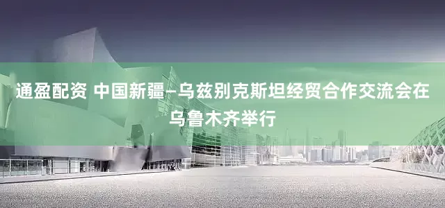 通盈配资 中国新疆—乌兹别克斯坦经贸合作交流会在乌鲁木齐举行