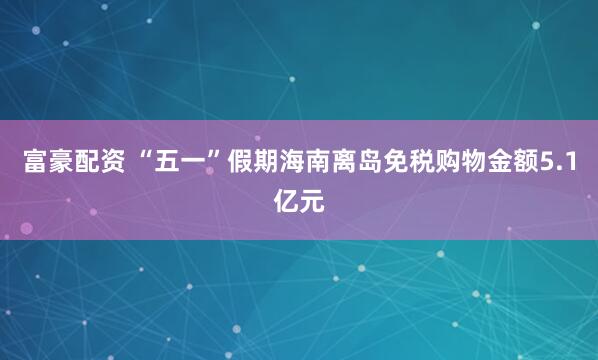 富豪配资 “五一”假期海南离岛免税购物金额5.1亿元