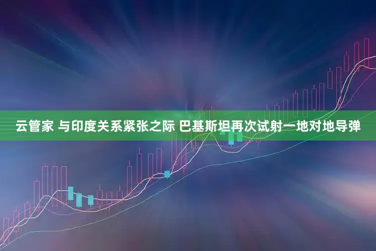 云管家 与印度关系紧张之际 巴基斯坦再次试射一地对地导弹