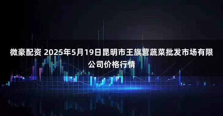 微豪配资 2025年5月19日昆明市王旗营蔬菜批发市场有限公司价格行情