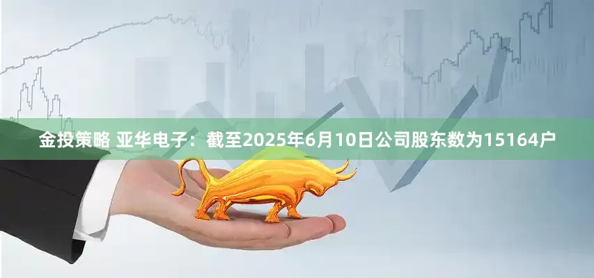 金投策略 亚华电子：截至2025年6月10日公司股东数为15164户