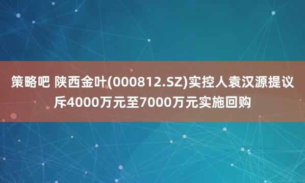 策略吧 陕西金叶(000812.SZ)实控人袁汉源提议斥4000万元至7000万元实施回购