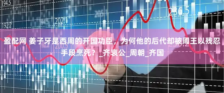 盈配网 姜子牙是西周的开国功臣，为何他的后代却被周王以残忍手段烹死？_齐哀公_周朝_齐国