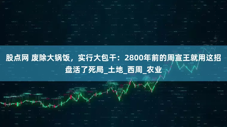 股点网 废除大锅饭，实行大包干：2800年前的周宣王就用这招盘活了死局_土地_西周_农业