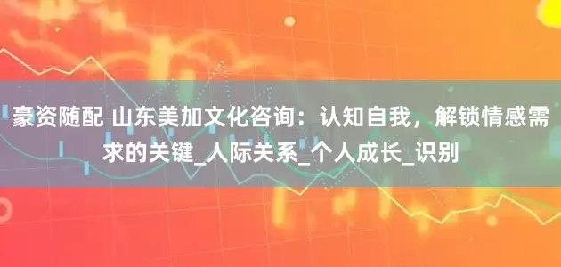 豪资随配 山东美加文化咨询：认知自我，解锁情感需求的关键_人际关系_个人成长_识别