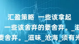 汇盈策略  一些该拿起的要拿起，一些该舍弃的要舍弃。_滋味_沧海_须有光