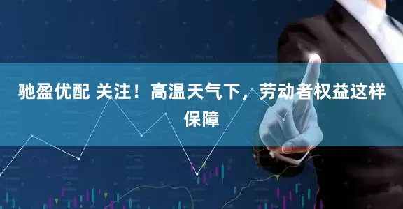 驰盈优配 关注！高温天气下，劳动者权益这样保障
