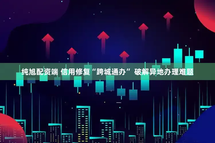 纯旭配资端 信用修复“跨城通办” 破解异地办理难题