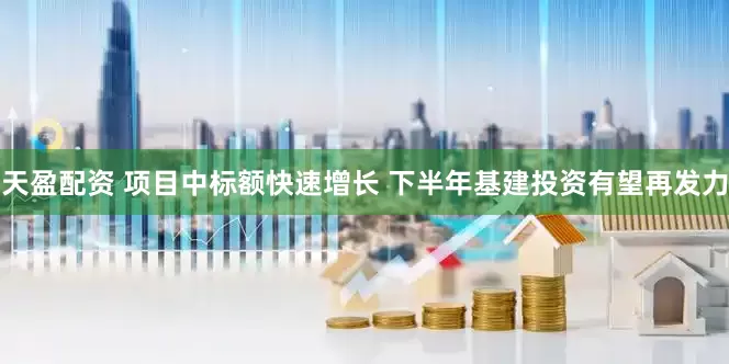 天盈配资 项目中标额快速增长 下半年基建投资有望再发力