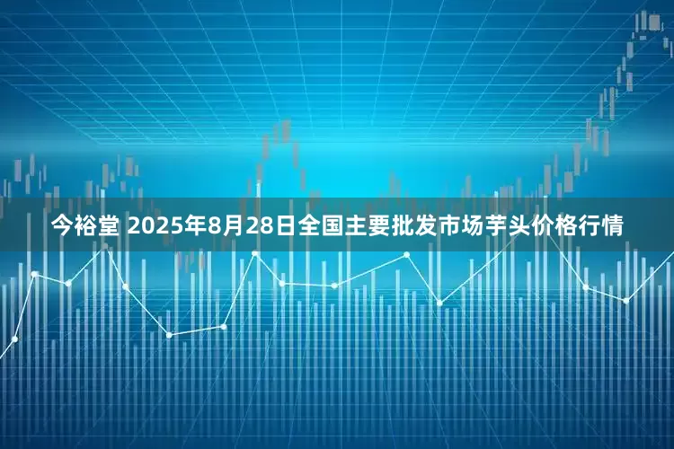 今裕堂 2025年8月28日全国主要批发市场芋头价格行情