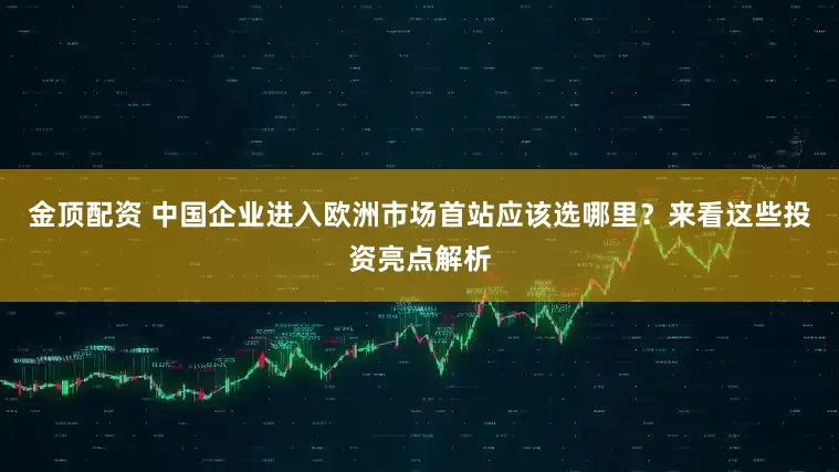 金顶配资 中国企业进入欧洲市场首站应该选哪里？来看这些投资亮点解析