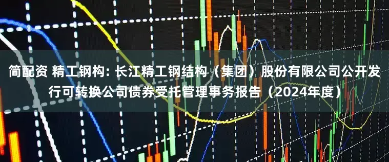 简配资 精工钢构: 长江精工钢结构（集团）股份有限公司公开发行可转换公司债券受托管理事务报告（2024年度）