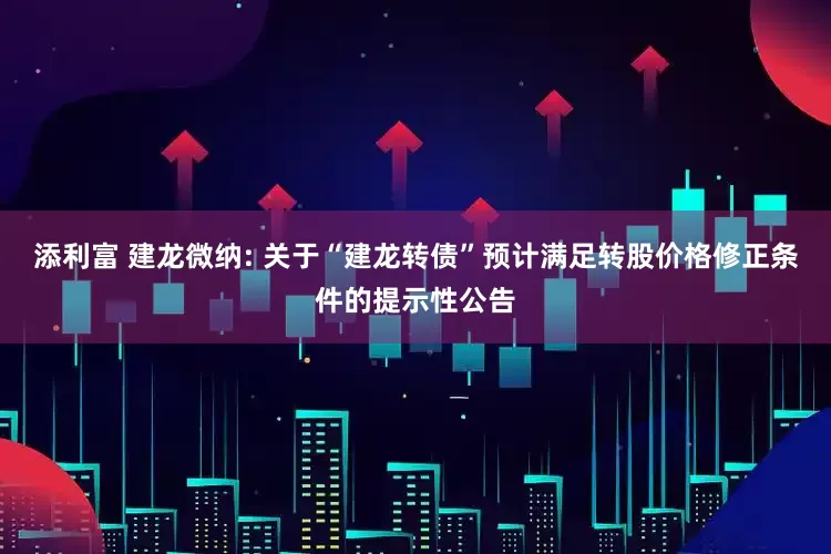 添利富 建龙微纳: 关于“建龙转债”预计满足转股价格修正条件的提示性公告