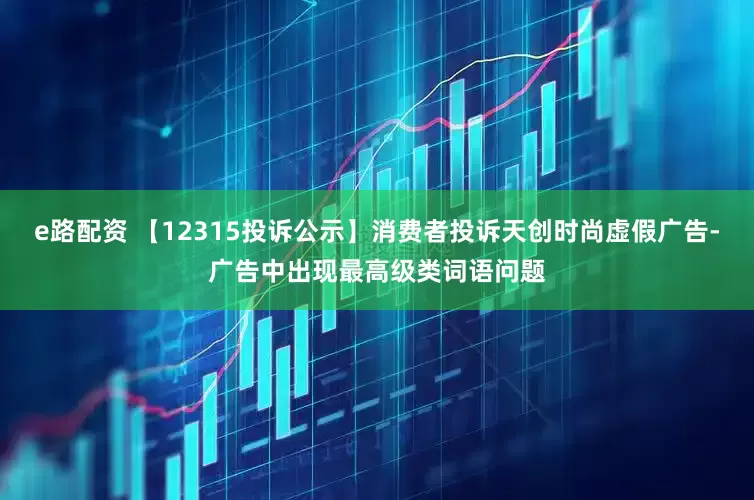 e路配资 【12315投诉公示】消费者投诉天创时尚虚假广告-广告中出现最高级类词语问题