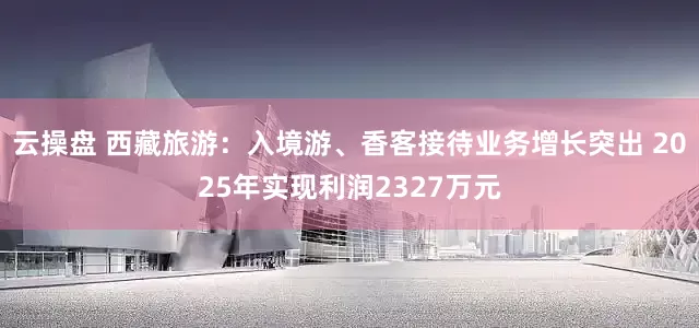 云操盘 西藏旅游：入境游、香客接待业务增长突出 2025年实现利润2327万元