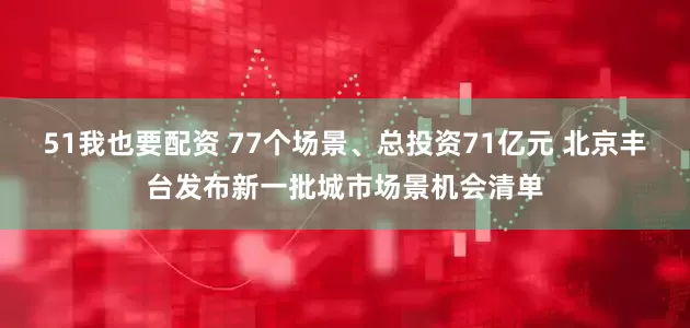 51我也要配资 77个场景、总投资71亿元 北京丰台发布新一批城市场景机会清单