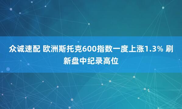 众诚速配 欧洲斯托克600指数一度上涨1.3% 刷新盘中纪录高位